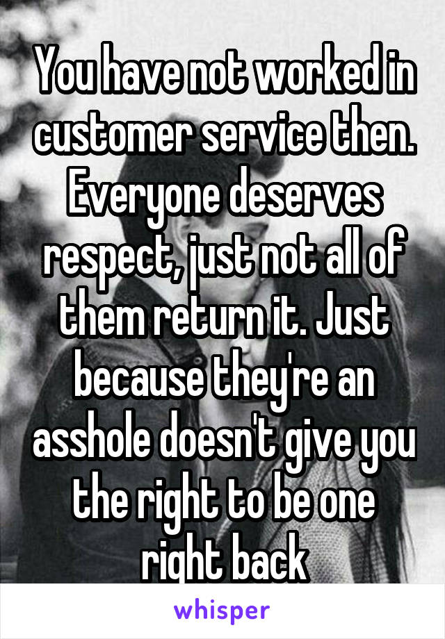 You have not worked in customer service then. Everyone deserves respect, just not all of them return it. Just because they're an asshole doesn't give you the right to be one right back