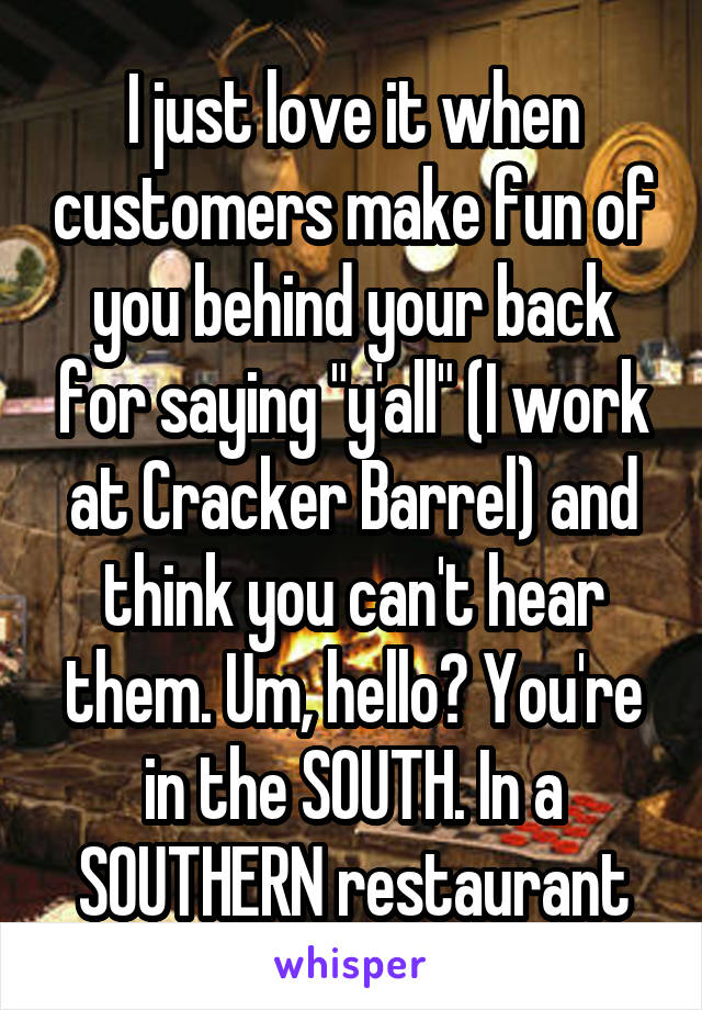 I just love it when customers make fun of you behind your back for saying "y'all" (I work at Cracker Barrel) and think you can't hear them. Um, hello? You're in the SOUTH. In a SOUTHERN restaurant