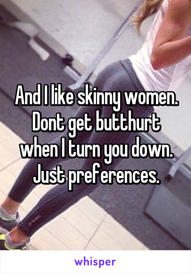 And I like skinny women. Dont get butthurt when I turn you down. Just preferences.