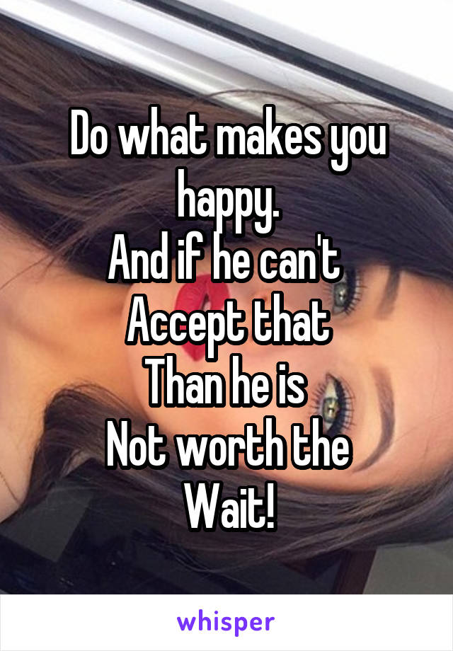 Do what makes you happy.
And if he can't 
Accept that
Than he is 
Not worth the
Wait!