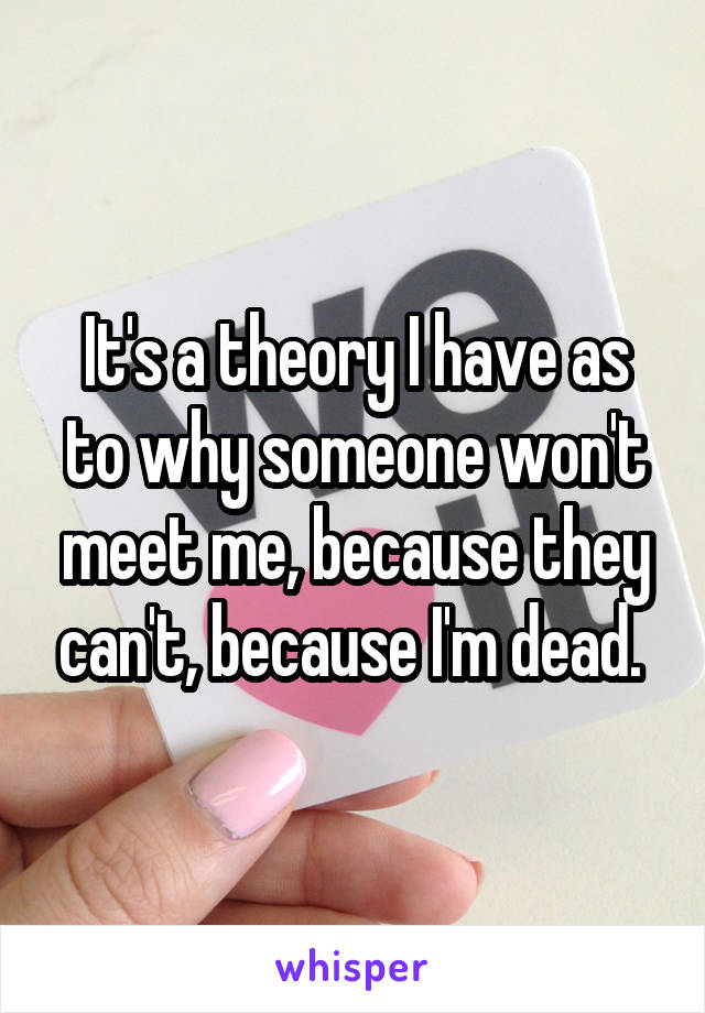 It's a theory I have as to why someone won't meet me, because they can't, because I'm dead. 