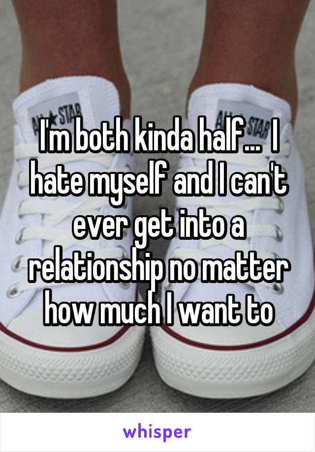 I'm both kinda half...  I hate myself and I can't ever get into a relationship no matter how much I want to