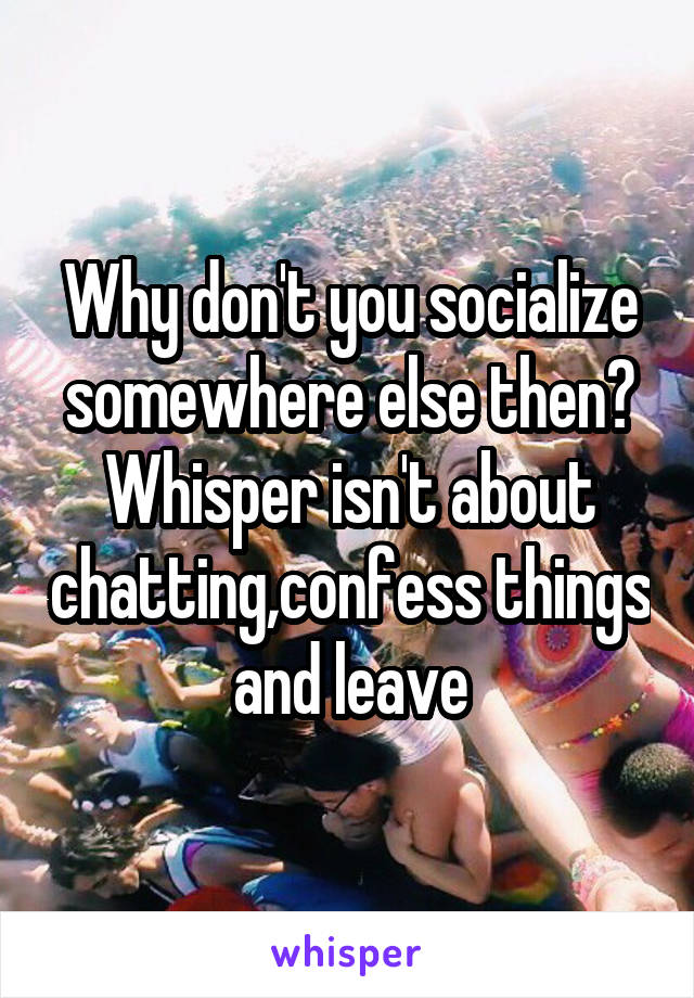 Why don't you socialize somewhere else then? Whisper isn't about chatting,confess things and leave