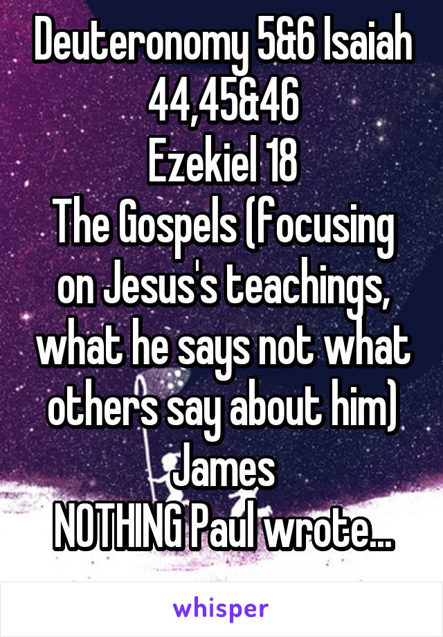 Deuteronomy 5&6 Isaiah 44,45&46
Ezekiel 18
The Gospels (focusing on Jesus's teachings, what he says not what others say about him)
James
NOTHING Paul wrote...
