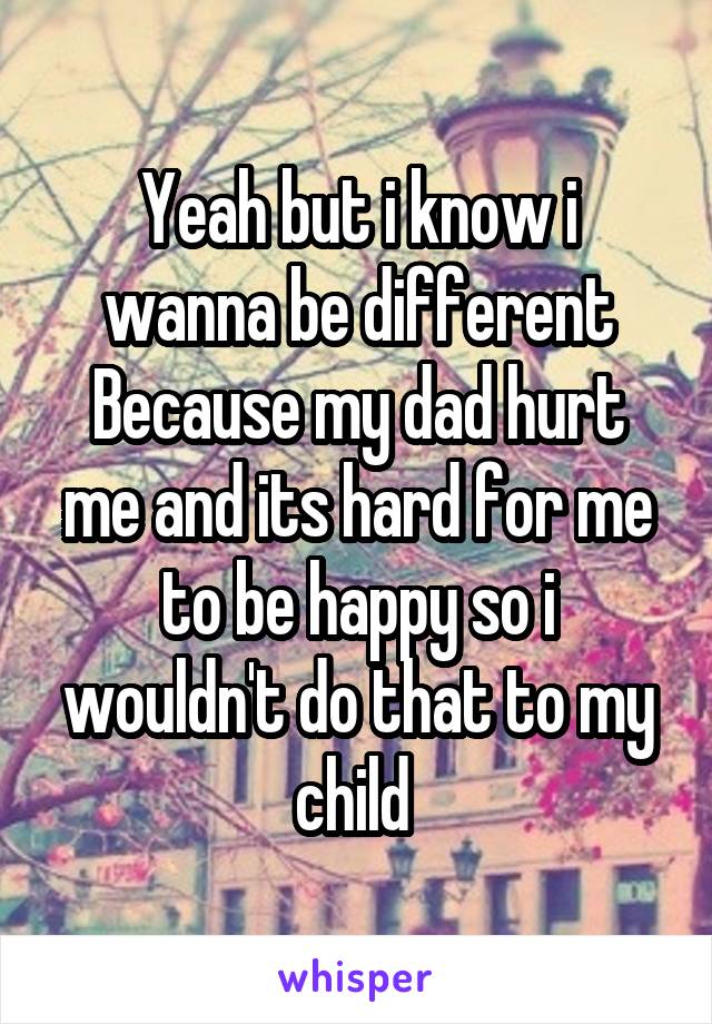 Yeah but i know i wanna be different Because my dad hurt me and its hard for me to be happy so i wouldn't do that to my child 