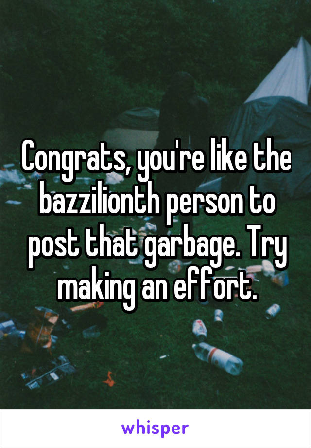 Congrats, you're like the bazzilionth person to post that garbage. Try making an effort.