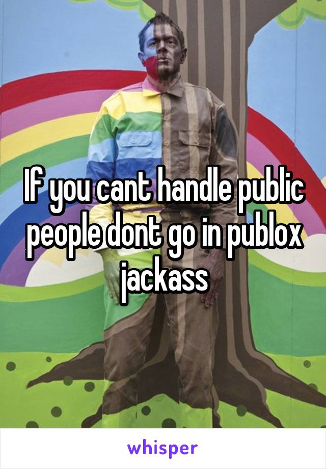 If you cant handle public people dont go in publox jackass
