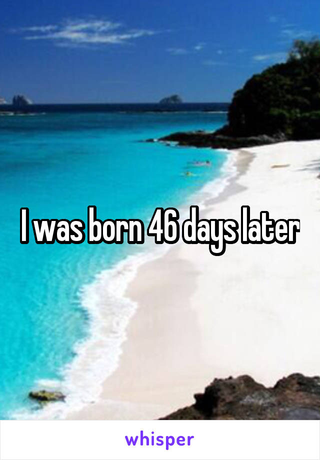 I was born 46 days later