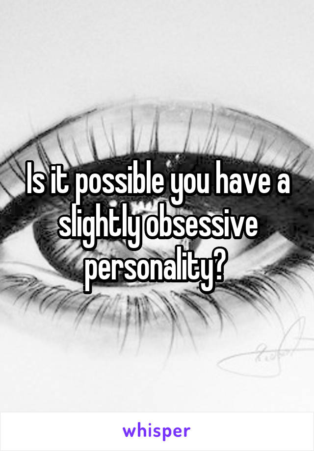Is it possible you have a slightly obsessive personality? 
