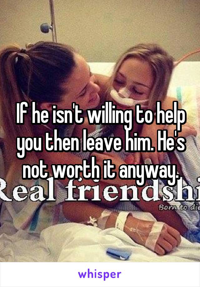 If he isn't willing to help you then leave him. He's not worth it anyway.