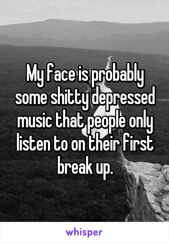 My face is probably some shitty depressed music that people only listen to on their first break up.