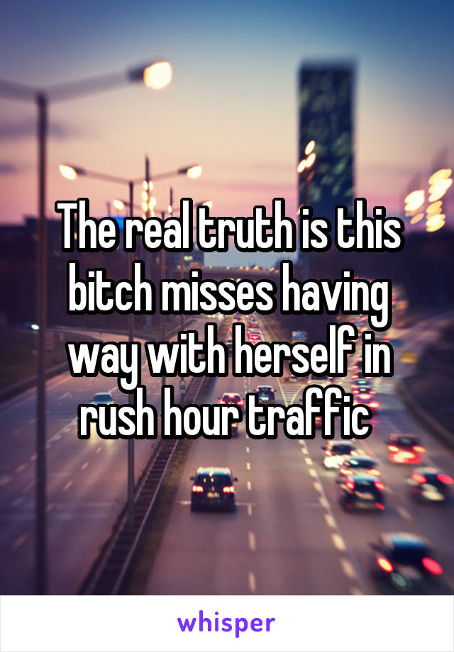 The real truth is this bitch misses having way with herself in rush hour traffic 