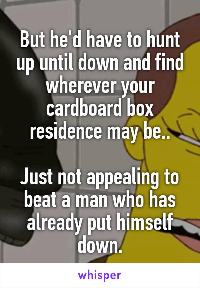 But he'd have to hunt up until down and find wherever your cardboard box residence may be..

Just not appealing to beat a man who has already put himself down.