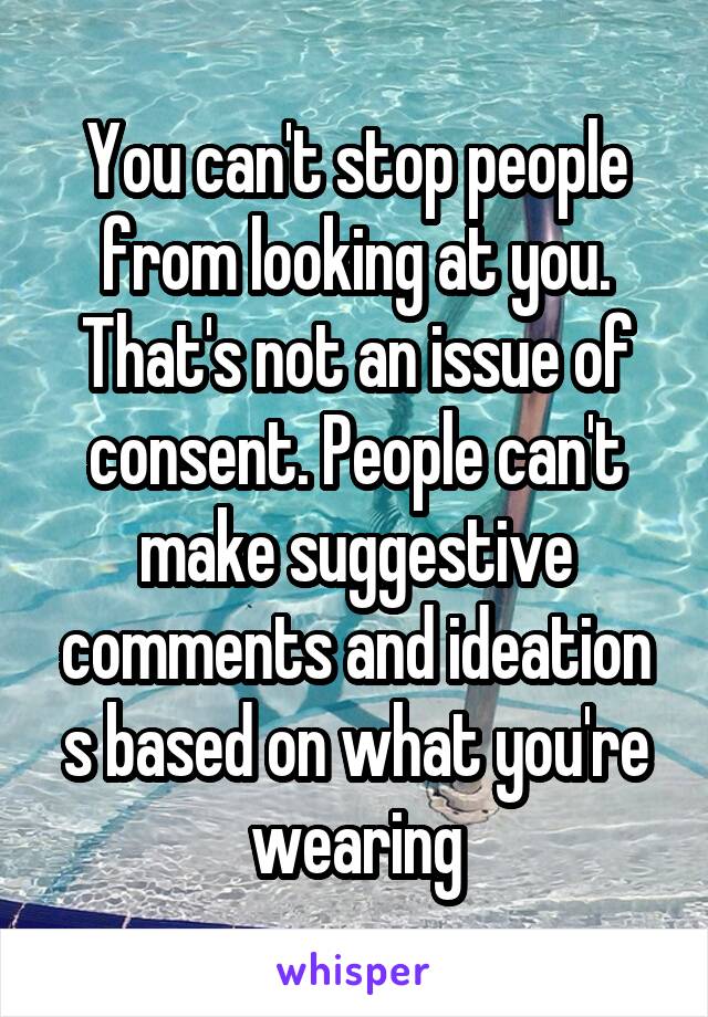 You can't stop people from looking at you. That's not an issue of consent. People can't make suggestive comments and ideation s based on what you're wearing