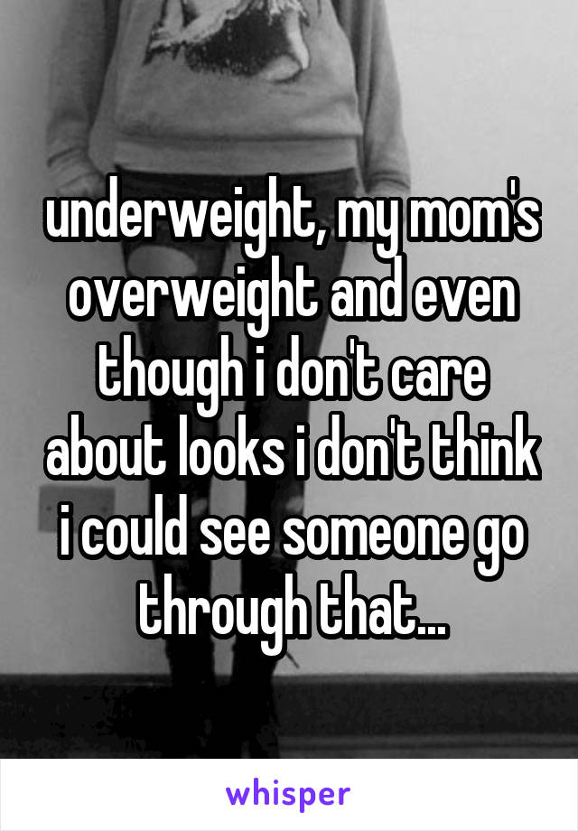 underweight, my mom's overweight and even though i don't care about looks i don't think i could see someone go through that...