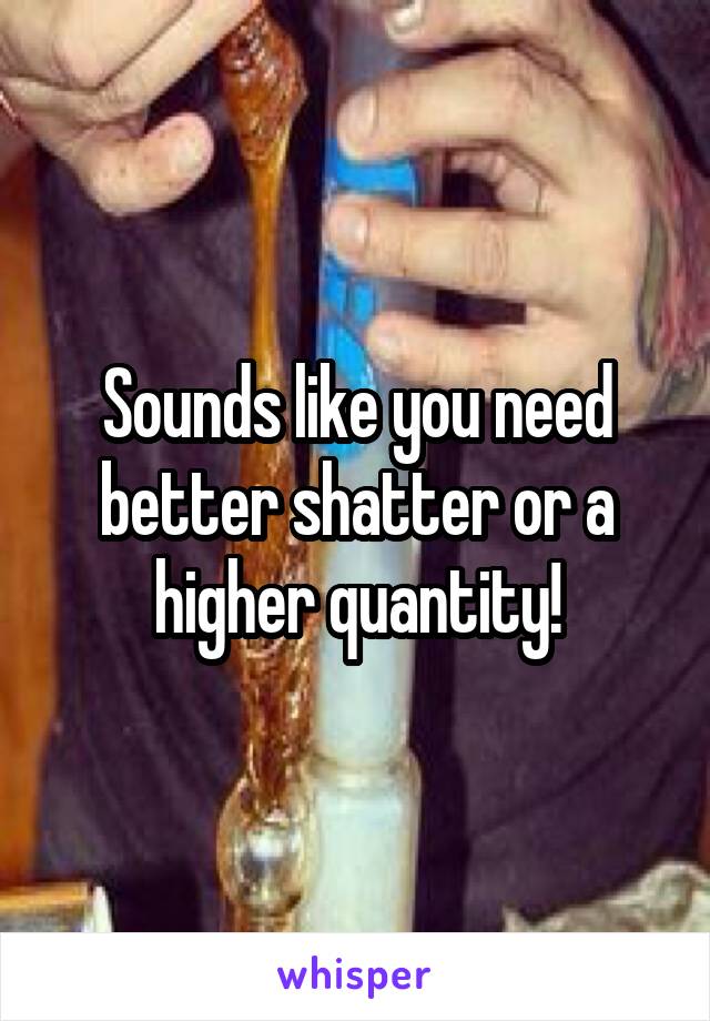 Sounds like you need better shatter or a higher quantity!