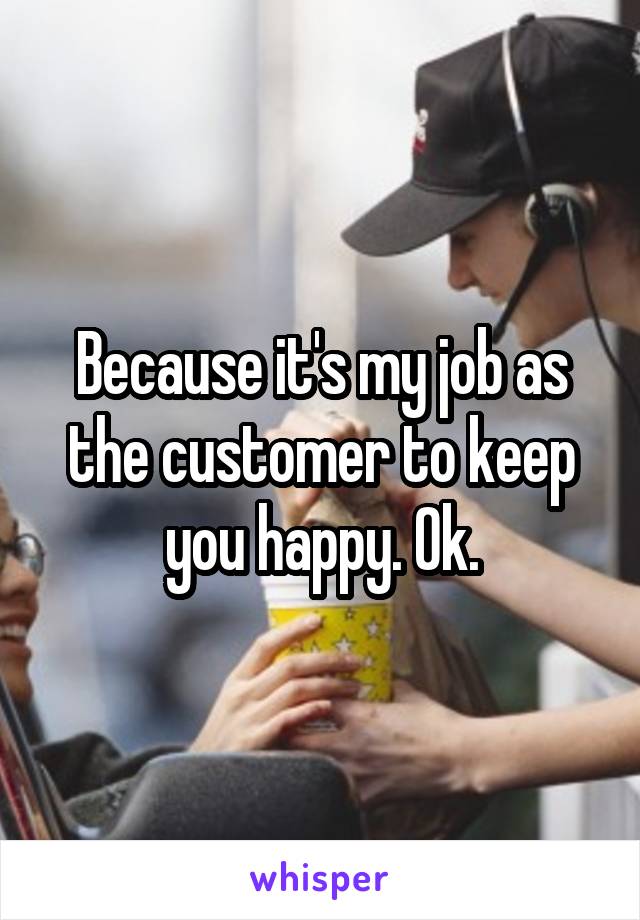 Because it's my job as the customer to keep you happy. Ok.