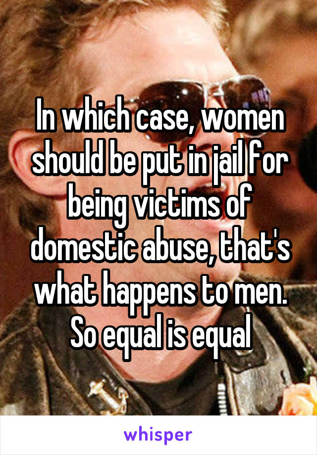 In which case, women should be put in jail for being victims of domestic abuse, that's what happens to men. So equal is equal