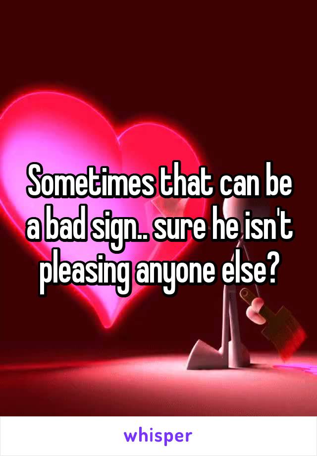 Sometimes that can be a bad sign.. sure he isn't pleasing anyone else?