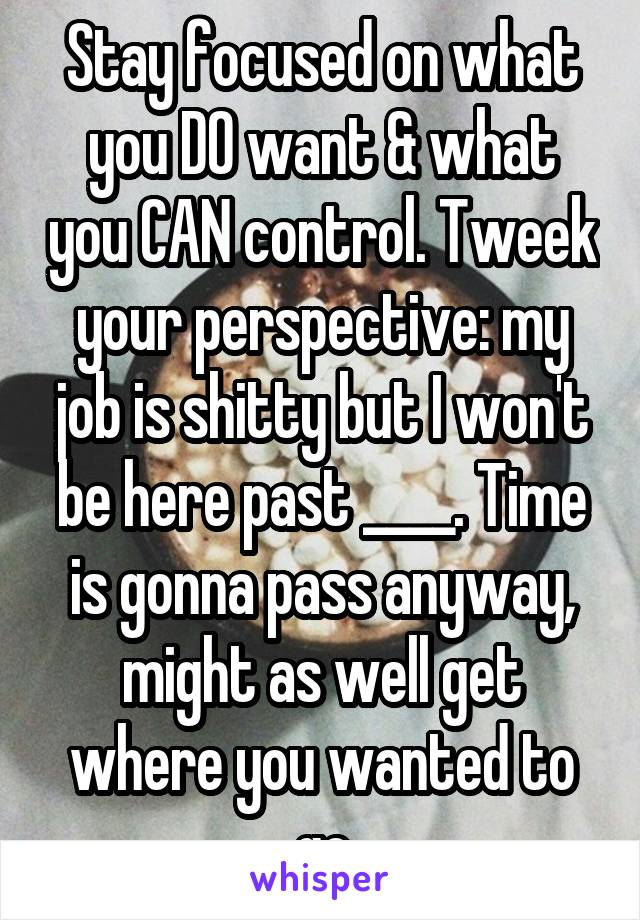 Stay focused on what you DO want & what you CAN control. Tweek your perspective: my job is shitty but I won't be here past ____. Time is gonna pass anyway, might as well get where you wanted to go
