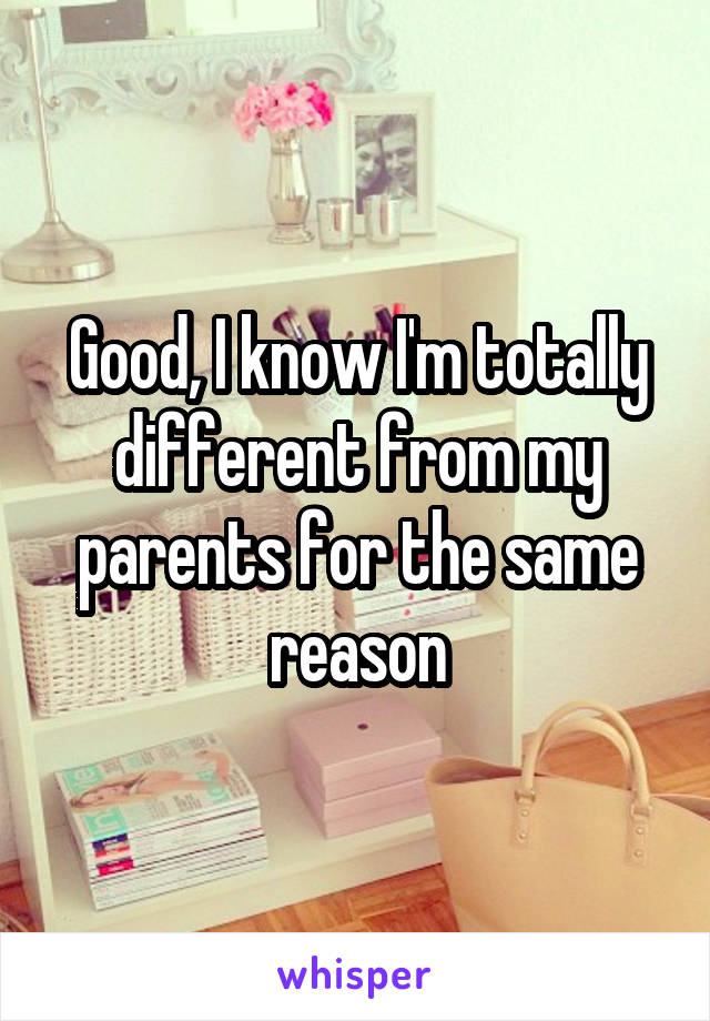 Good, I know I'm totally different from my parents for the same reason