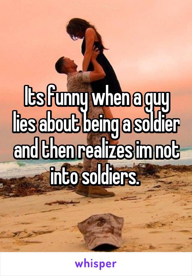 Its funny when a guy lies about being a soldier and then realizes im not into soldiers. 