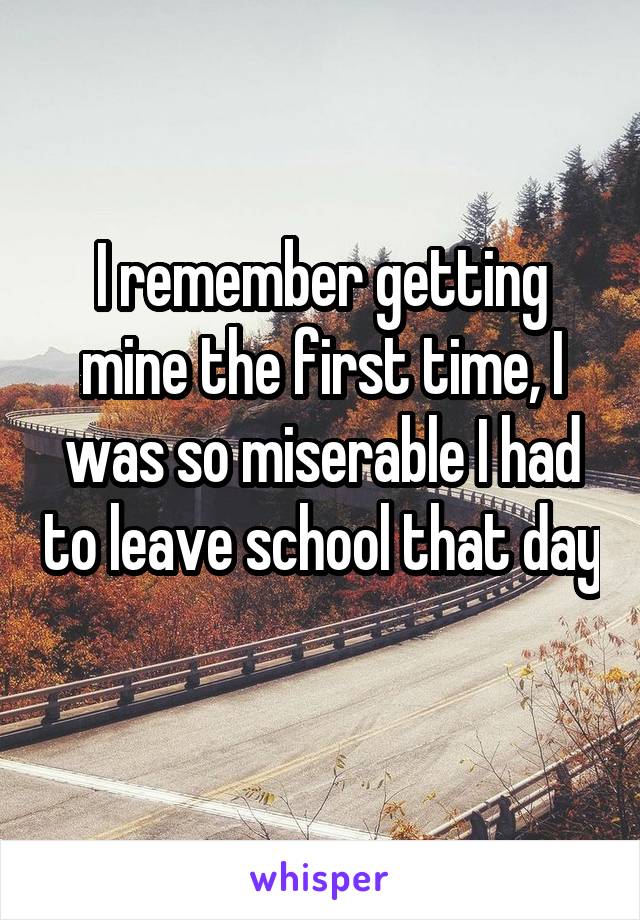I remember getting mine the first time, I was so miserable I had to leave school that day 