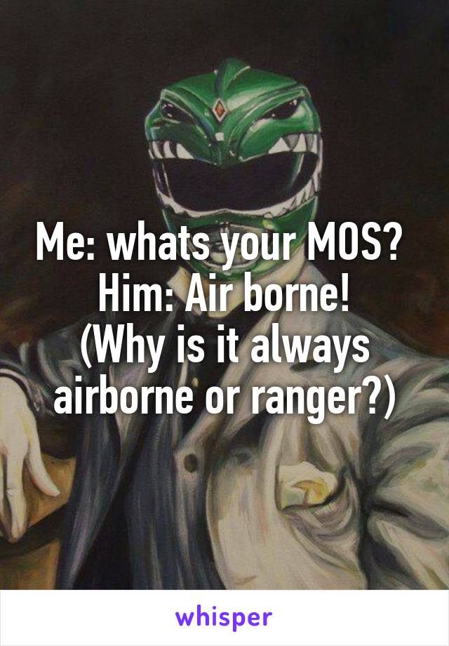 Me: whats your MOS? 
Him: Air borne!
(Why is it always airborne or ranger?)