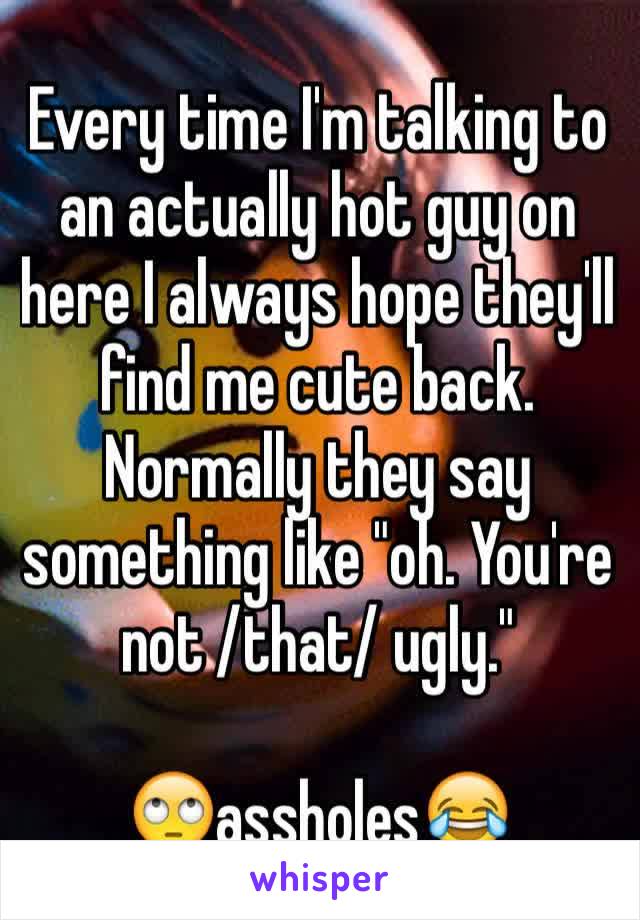 Every time I'm talking to an actually hot guy on here I always hope they'll find me cute back. Normally they say something like "oh. You're not /that/ ugly."

🙄assholes😂