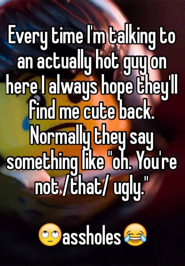 Every time I'm talking to an actually hot guy on here I always hope they'll find me cute back. Normally they say something like "oh. You're not /that/ ugly."

🙄assholes😂