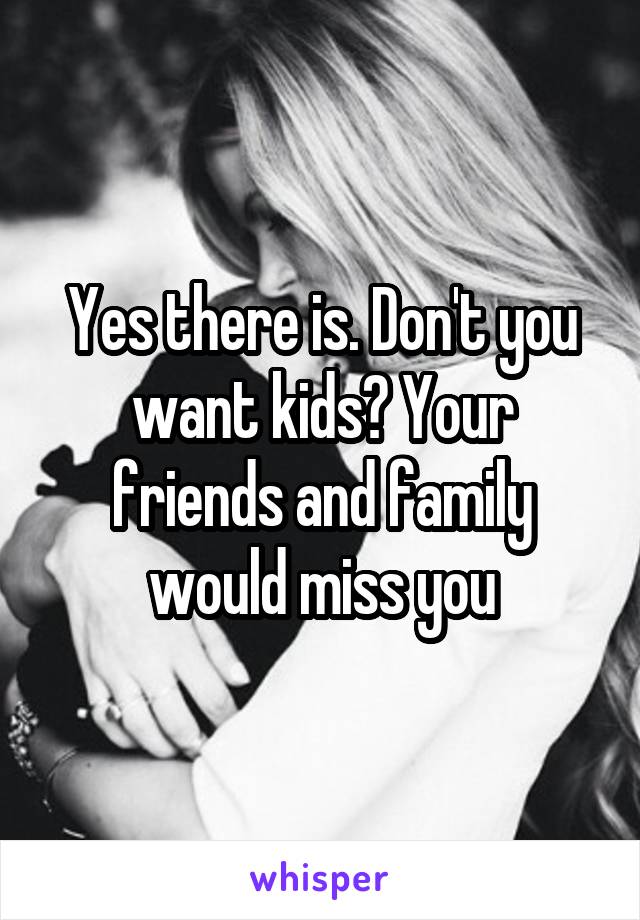 Yes there is. Don't you want kids? Your friends and family would miss you