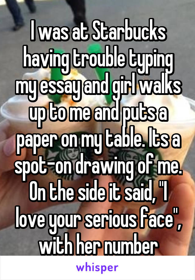 I was at Starbucks having trouble typing my essay and girl walks up to me and puts a paper on my table. Its a spot-on drawing of me. On the side it said, "I love your serious face", with her number