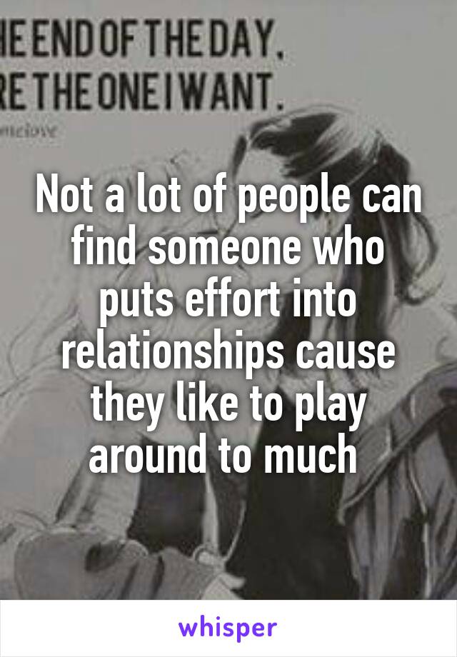 Not a lot of people can find someone who puts effort into relationships cause they like to play around to much 