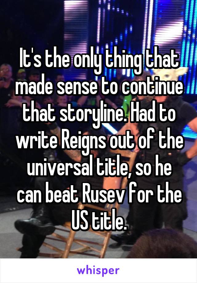 It's the only thing that made sense to continue that storyline. Had to write Reigns out of the universal title, so he can beat Rusev for the US title.