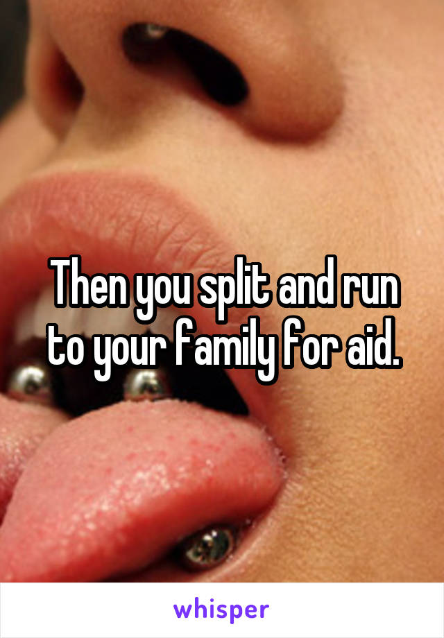 Then you split and run to your family for aid.