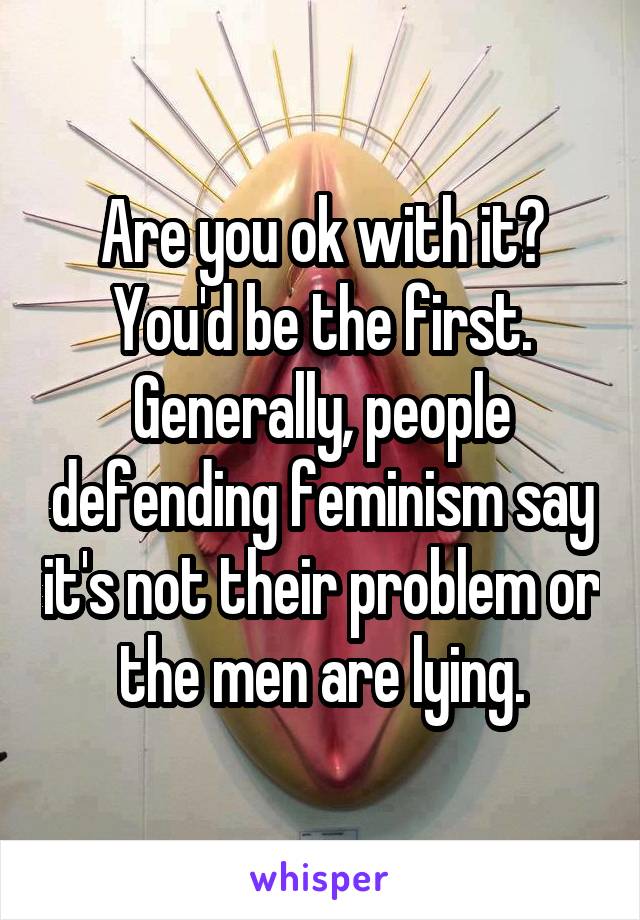 Are you ok with it? You'd be the first. Generally, people defending feminism say it's not their problem or the men are lying.