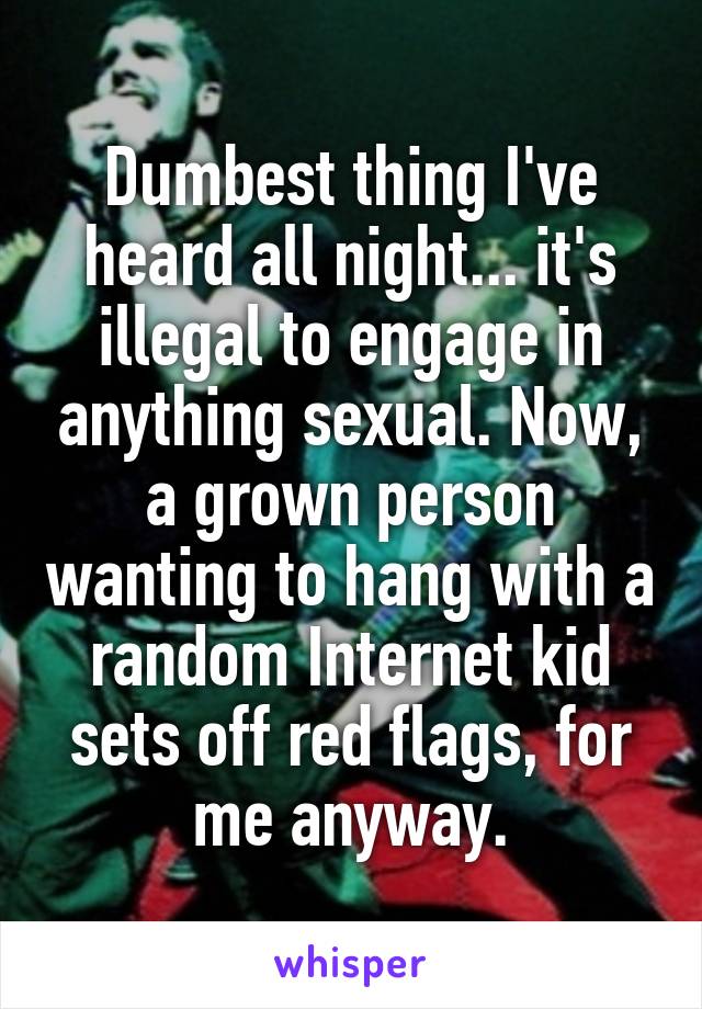 Dumbest thing I've heard all night... it's illegal to engage in anything sexual. Now, a grown person wanting to hang with a random Internet kid sets off red flags, for me anyway.