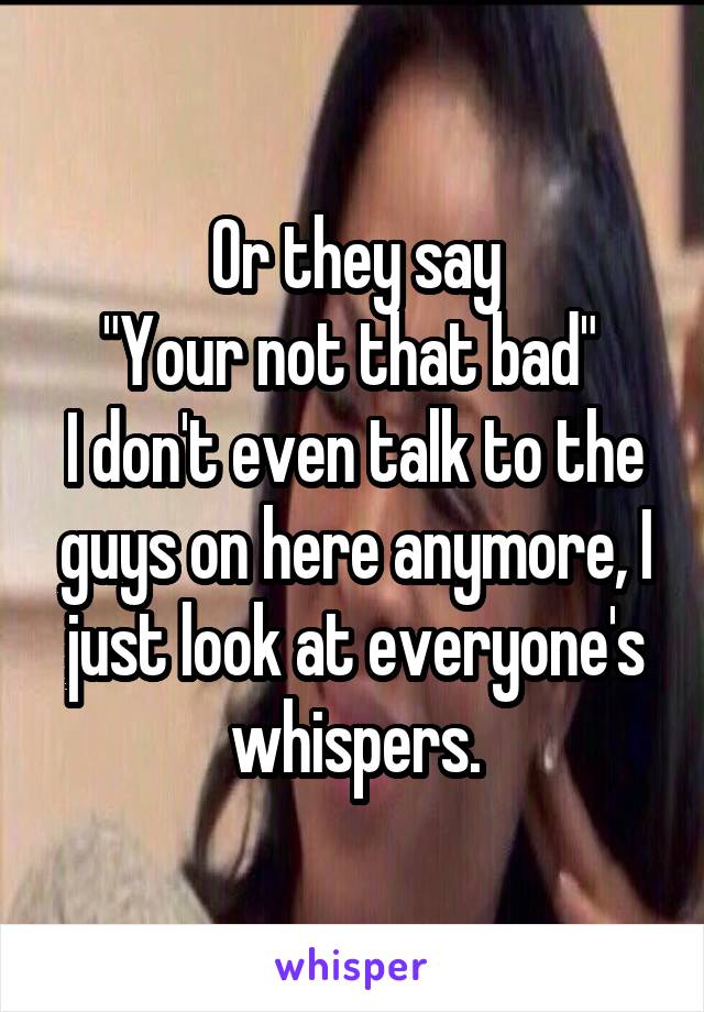 Or they say
"Your not that bad" 
I don't even talk to the guys on here anymore, I just look at everyone's whispers.