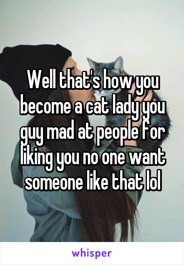 Well that's how you become a cat lady you guy mad at people for liking you no one want someone like that lol