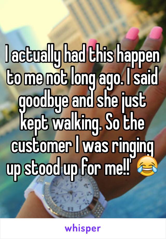 I actually had this happen to me not long ago. I said goodbye and she just kept walking. So the customer I was ringing up stood up for me!!' 😂