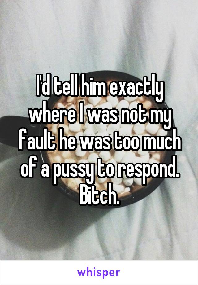 I'd tell him exactly where I was not my fault he was too much of a pussy to respond. Bitch.