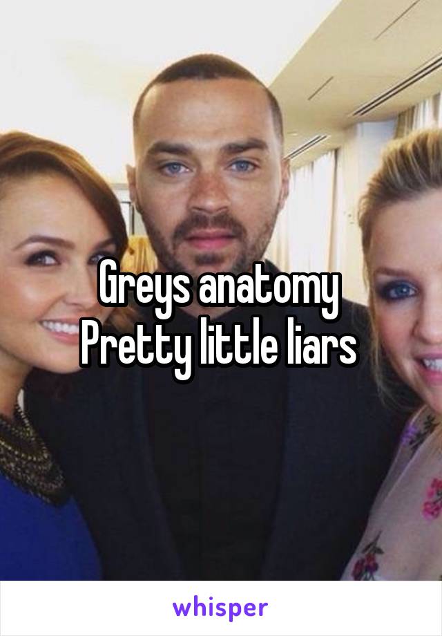 Greys anatomy 
Pretty little liars 