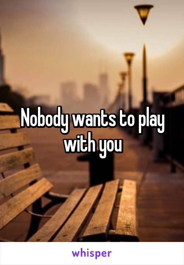 Nobody wants to play with you