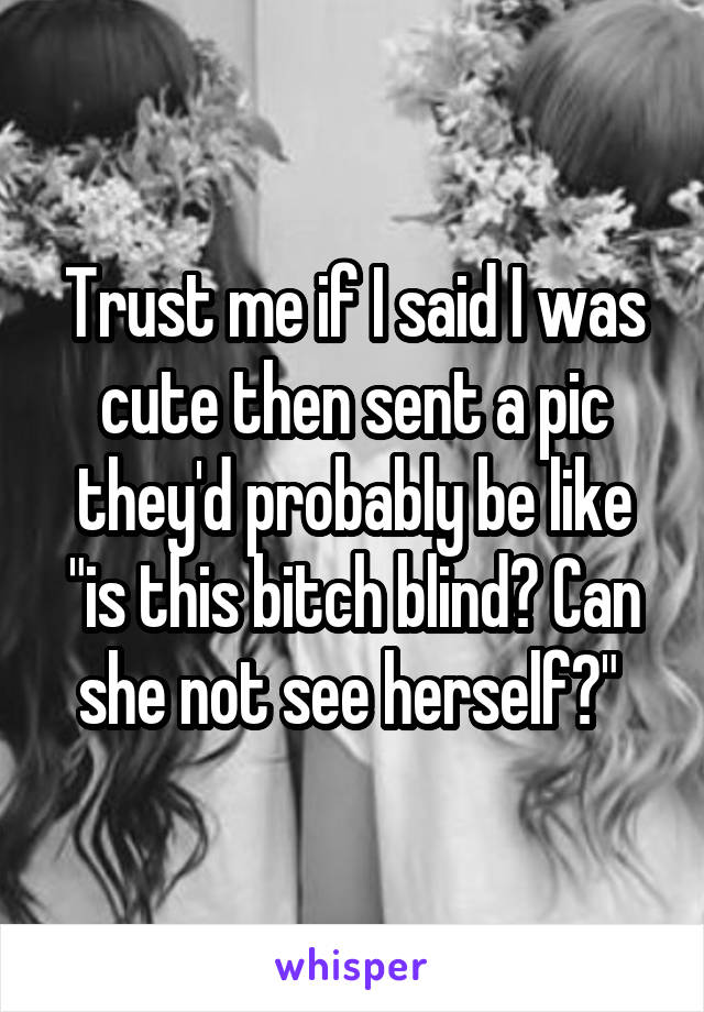 Trust me if I said I was cute then sent a pic they'd probably be like "is this bitch blind? Can she not see herself?" 