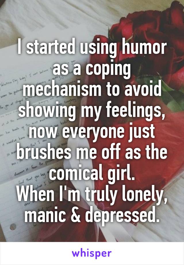 I started using humor as a coping mechanism to avoid showing my feelings, now everyone just brushes me off as the comical girl.
When I'm truly lonely, manic & depressed.