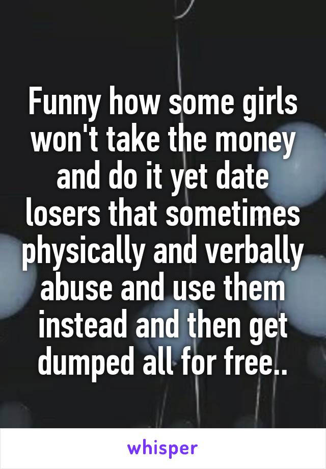 Funny how some girls won't take the money and do it yet date losers that sometimes physically and verbally abuse and use them instead and then get dumped all for free..