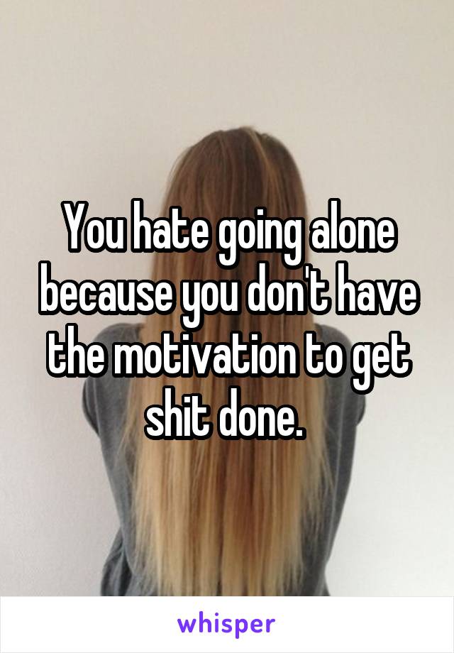 You hate going alone because you don't have the motivation to get shit done. 