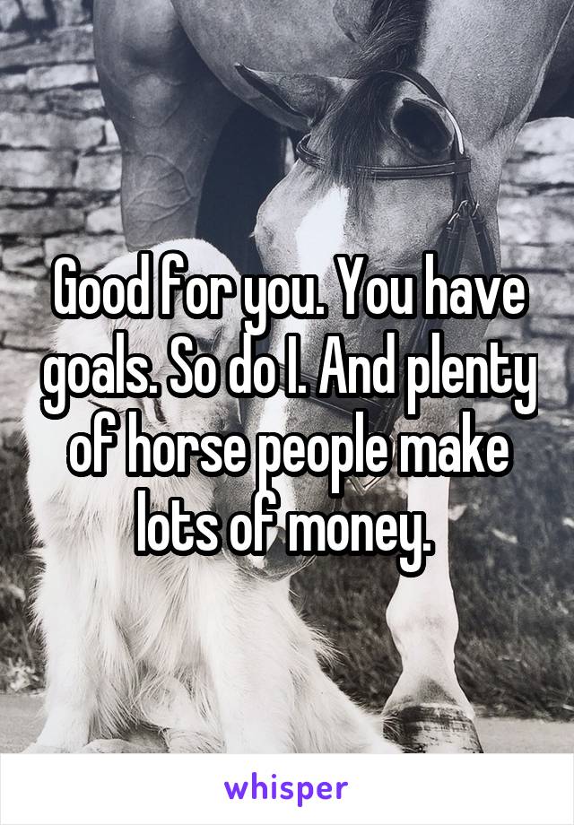 Good for you. You have goals. So do I. And plenty of horse people make lots of money. 