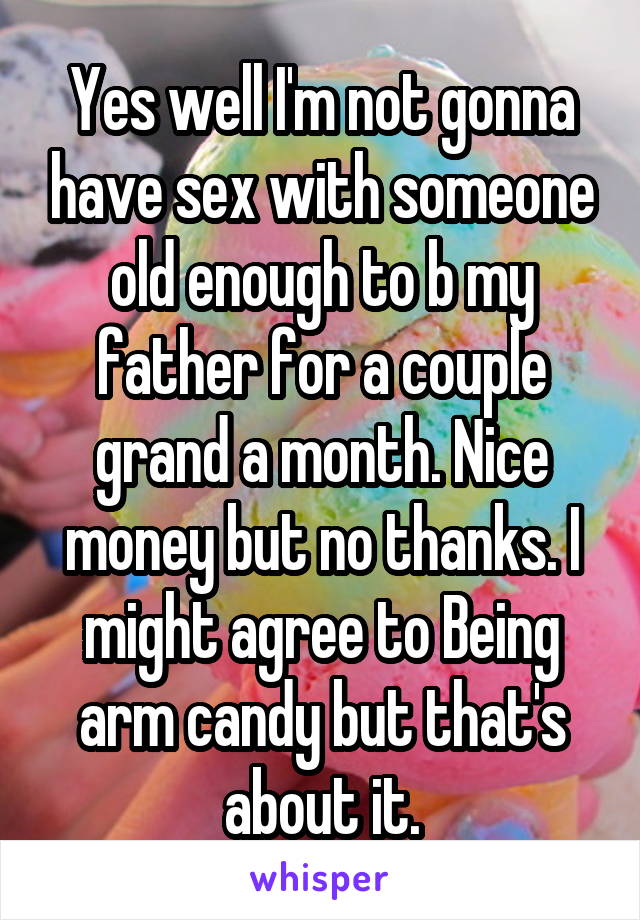 Yes well I'm not gonna have sex with someone old enough to b my father for a couple grand a month. Nice money but no thanks. I might agree to Being arm candy but that's about it.