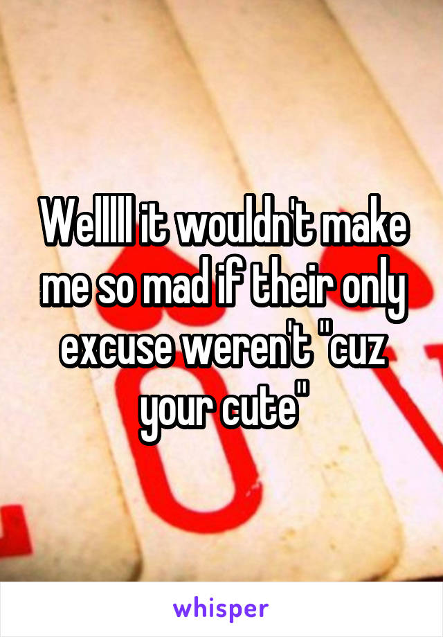 Welllll it wouldn't make me so mad if their only excuse weren't "cuz your cute"